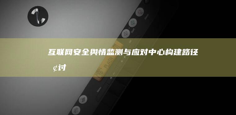 互联网安全舆情监测与应对中心构建路径探讨